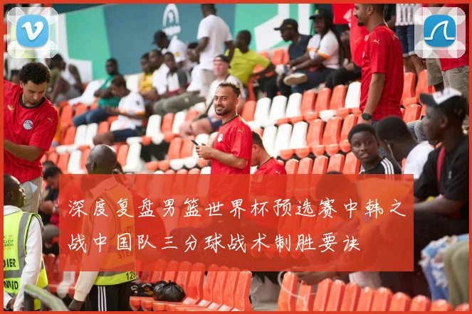 深度复盘男篮世界杯预选赛中韩之战中国队三分球战术制胜要诀