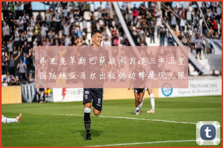 弗里克革新巴萨战术打造三中卫坚固防线亚马尔出任伪边锋展现无限潜能