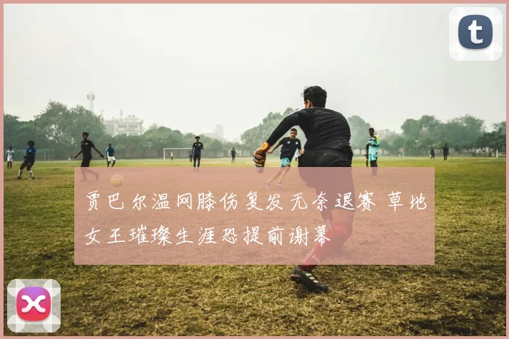 贾巴尔温网膝伤复发无奈退赛 草地女王璀璨生涯恐提前谢幕