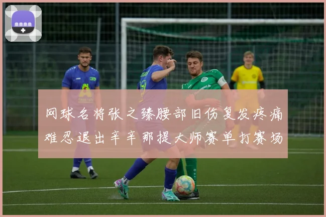 网球名将张之臻腰部旧伤复发疼痛难忍退出辛辛那提大师赛单打赛场