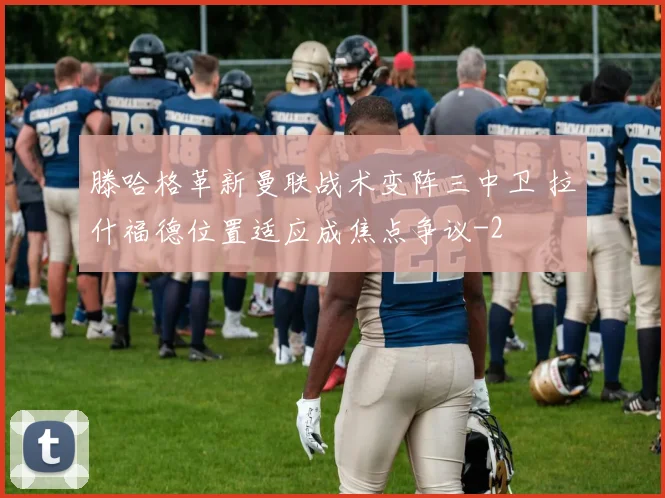 滕哈格革新曼联战术变阵三中卫 拉什福德位置适应成焦点争议