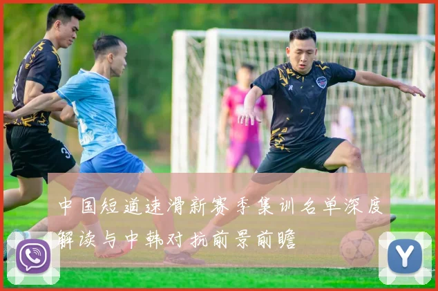 中国短道速滑新赛季集训名单深度解读与中韩对抗前景前瞻