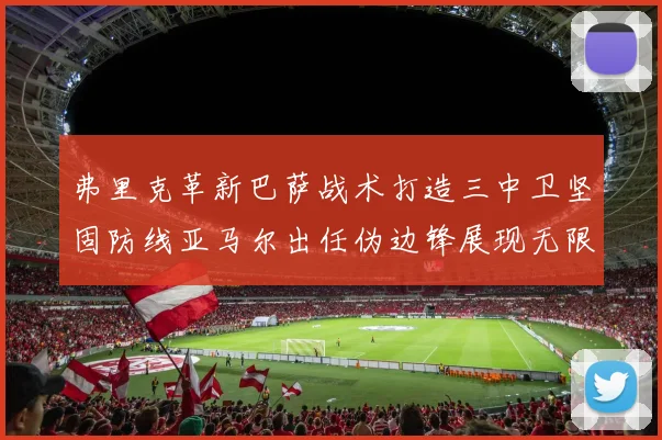 弗里克革新巴萨战术打造三中卫坚固防线亚马尔出任伪边锋展现无限潜能