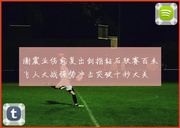 谢震业伤愈复出剑指钻石联赛百米飞人大战强势冲击突破十秒大关