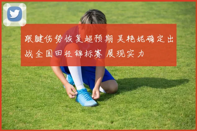跟腱伤势恢复超预期 吴艳妮确定出战全国田径锦标赛 展现实力