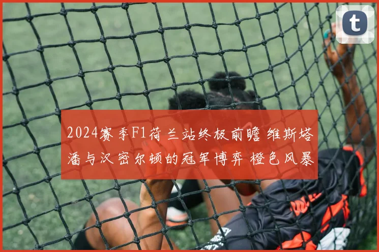 2024赛季F1荷兰站终极前瞻 维斯塔潘与汉密尔顿的冠军博弈 橙色风暴即将席卷赞德沃特