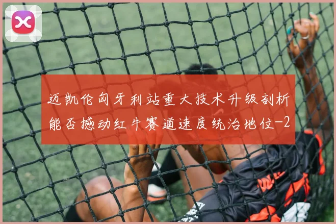 迈凯伦匈牙利站重大技术升级剖析能否撼动红牛赛道速度统治地位