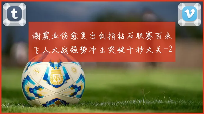 谢震业伤愈复出剑指钻石联赛百米飞人大战强势冲击突破十秒大关