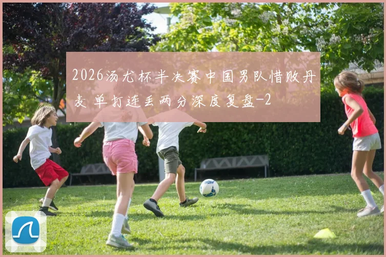 2026汤尤杯半决赛中国男队惜败丹麦 单打连丢两分深度复盘