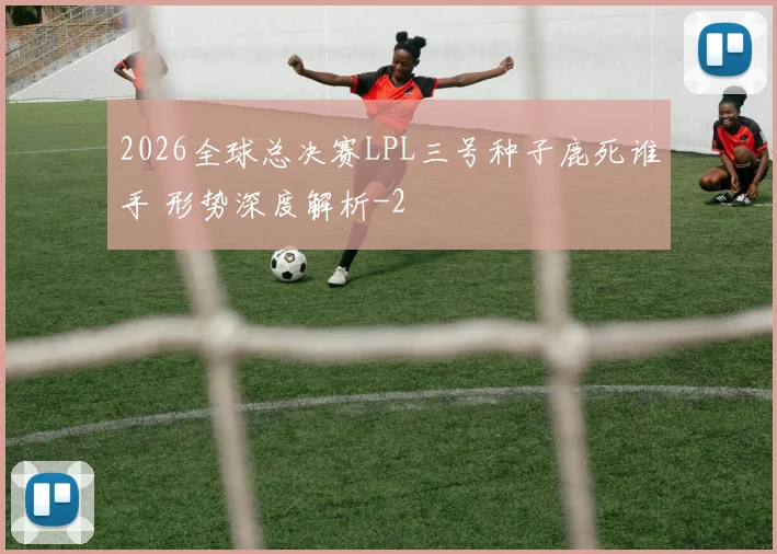 2026全球总决赛LPL三号种子鹿死谁手 形势深度解析