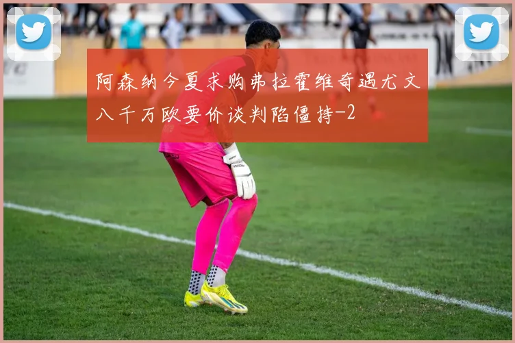阿森纳今夏求购弗拉霍维奇遇尤文八千万欧要价谈判陷僵持