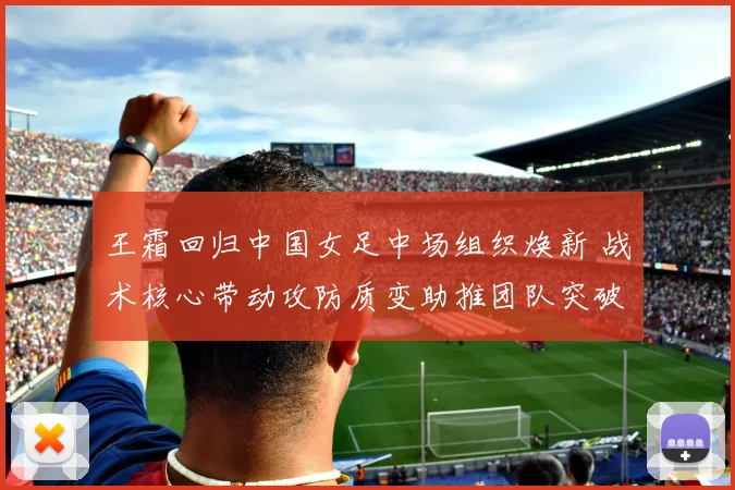 王霜回归中国女足中场组织焕新 战术核心带动攻防质变助推团队突破