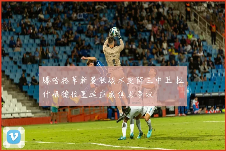 滕哈格革新曼联战术变阵三中卫 拉什福德位置适应成焦点争议