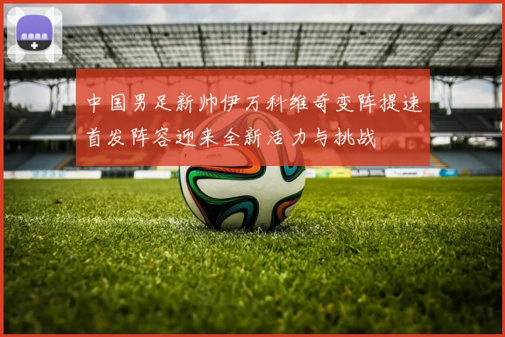 中国男足新帅伊万科维奇变阵提速首发阵容迎来全新活力与挑战