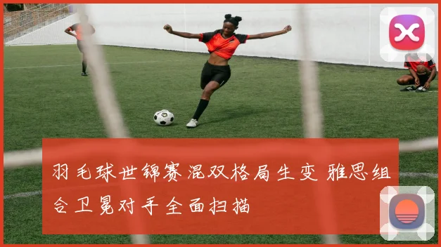 羽毛球世锦赛混双格局生变 雅思组合卫冕对手全面扫描