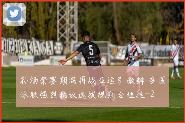孙杨禁赛期满再战亚运引激辩 多国泳联强烈抗议选拔规则合理性