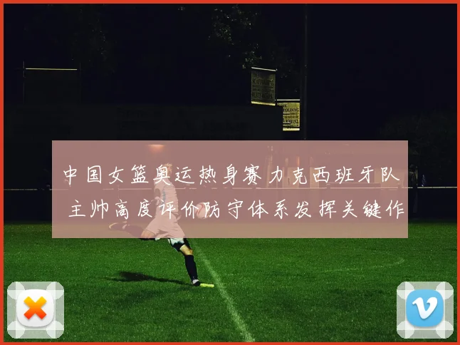 中国女篮奥运热身赛力克西班牙队 主帅高度评价防守体系发挥关键作用