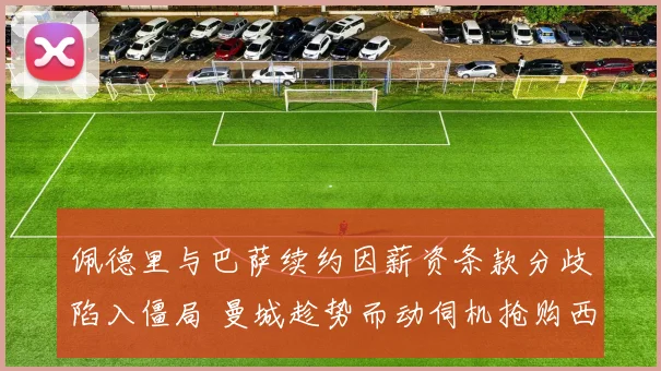 佩德里与巴萨续约因薪资条款分歧陷入僵局 曼城趁势而动伺机抢购西班牙天才