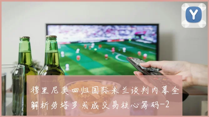 穆里尼奥回归国际米兰谈判内幕全解析劳塔罗或成交易核心筹码