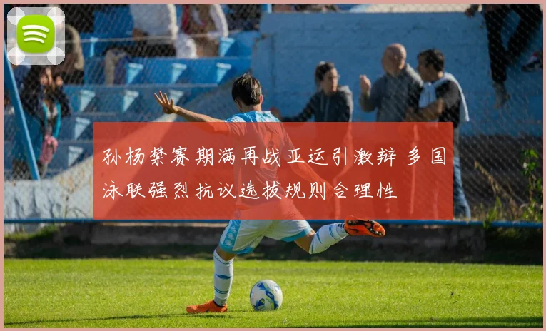 孙杨禁赛期满再战亚运引激辩 多国泳联强烈抗议选拔规则合理性