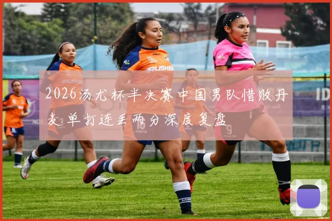 2026汤尤杯半决赛中国男队惜败丹麦 单打连丢两分深度复盘