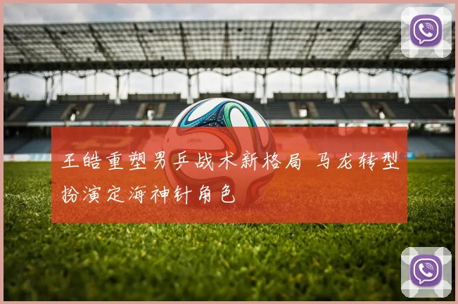 王皓重塑男乒战术新格局 马龙转型扮演定海神针角色