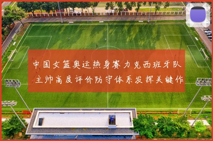 中国女篮奥运热身赛力克西班牙队 主帅高度评价防守体系发挥关键作用