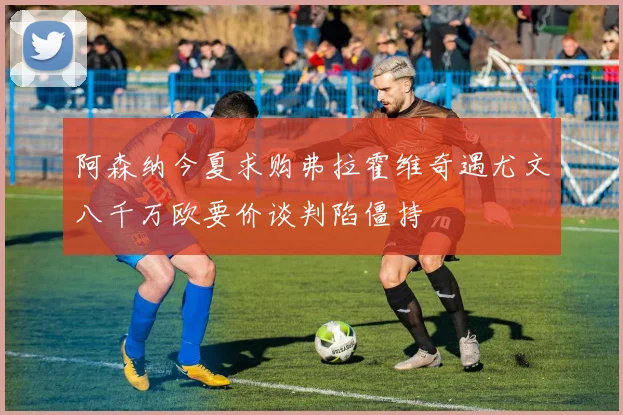 阿森纳今夏求购弗拉霍维奇遇尤文八千万欧要价谈判陷僵持