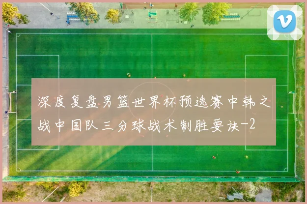 深度复盘男篮世界杯预选赛中韩之战中国队三分球战术制胜要诀