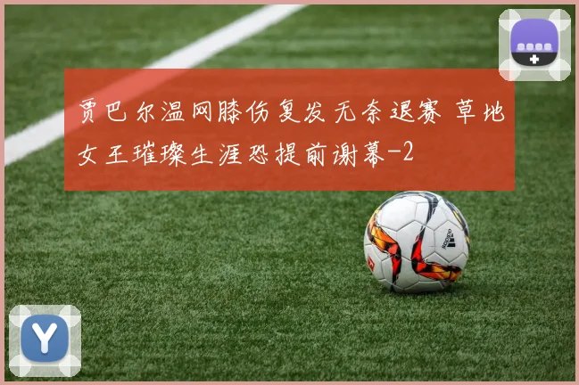 贾巴尔温网膝伤复发无奈退赛 草地女王璀璨生涯恐提前谢幕