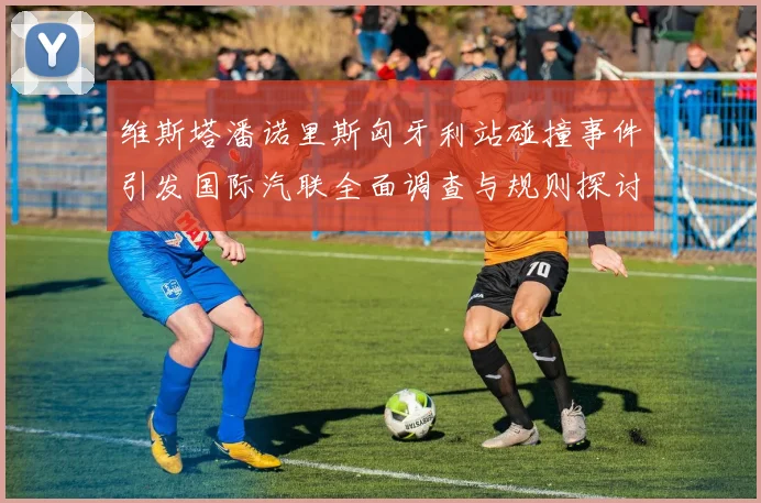 维斯塔潘诺里斯匈牙利站碰撞事件引发国际汽联全面调查与规则探讨